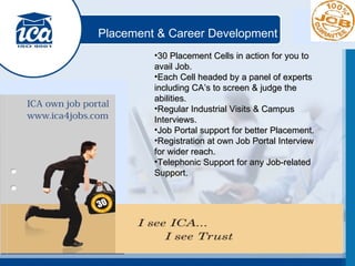 Placement & Career Development 30 Placement Cells in action for you to avail Job. Each Cell headed by a panel of experts including CA’s to screen & judge the abilities. Regular Industrial Visits & Campus Interviews. Job Portal support for better Placement. Registration at own Job Portal Interview for wider reach. Telephonic Support for any Job-related Support. 