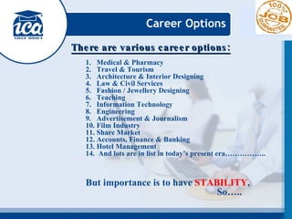 Career Options There are various career options: Medical & Pharmacy Travel & Tourism Architecture & Interior Designing Law & Civil Services Fashion / Jewellery Designing Teaching Information Technology Engineering Advertisement & Journalism Film Industry Share Market Accounts, Finance & Banking Hotel Management And lots are in list in today’s present era…………….. But importance is to have  STABILITY , So…..   
