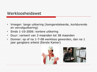 Werkloosheidswet Vroeger: lange uitkering (loongerelateerde, kortdurende en vervolguitkering) Sinds 1-10-2006: kortere uitkering Duur: varieert van 3 maanden tot 38 maanden Donner: op of na 1-7-08 werkloos geworden, dan na 1 jaar gangbare arbeid (Eerste Kamer) 