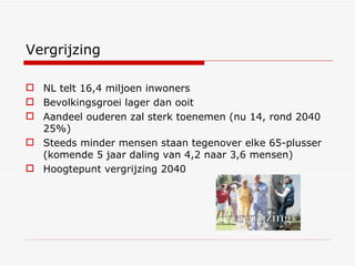 Vergrijzing NL telt 16,4 miljoen inwoners Bevolkingsgroei lager dan ooit Aandeel ouderen zal sterk toenemen (nu 14, rond 2040 25%) ‏ Steeds minder mensen staan tegenover elke 65-plusser (komende 5 jaar daling van 4,2 naar 3,6 mensen) ‏ Hoogtepunt vergrijzing 2040 