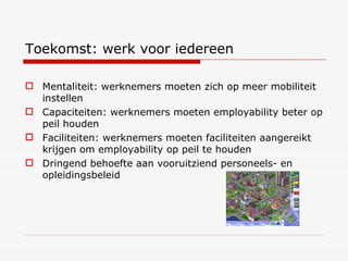 Toekomst: werk voor iedereen Mentaliteit: werknemers moeten zich op meer mobiliteit instellen Capaciteiten: werknemers moeten employability beter op peil houden Faciliteiten: werknemers moeten faciliteiten aangereikt krijgen om employability op peil te houden Dringend behoefte aan vooruitziend personeels- en opleidingsbeleid 