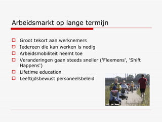 Arbeidsmarkt op lange termijn Groot tekort aan werknemers  Iedereen die kan werken is nodig Arbeidsmobiliteit neemt toe Veranderingen gaan steeds sneller ('Flexmens', 'Shift Happens') Lifetime education Leeftijdsbewust personeelsbeleid 