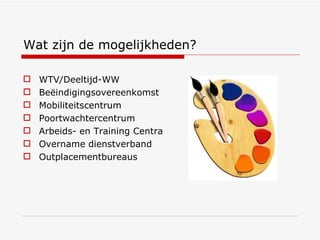 Wat zijn de mogelijkheden? WTV/Deeltijd-WW Beëindigingsovereenkomst Mobiliteitscentrum Poortwachtercentrum Arbeids- en Training Centra Overname dienstverband Outplacementbureaus 