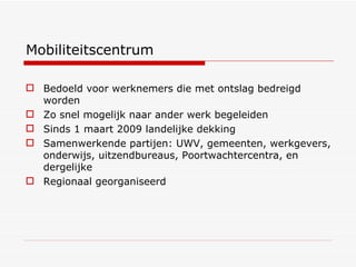 Mobiliteitscentrum Bedoeld voor werknemers die met ontslag bedreigd worden Zo snel mogelijk naar ander werk begeleiden Sinds 1 maart 2009 landelijke dekking Samenwerkende partijen: UWV, gemeenten, werkgevers, onderwijs, uitzendbureaus, Poortwachtercentra, en dergelijke Regionaal georganiseerd 