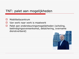 TNT: palet aan mogelijkheden Mobiliteitscentrum Van werk naar werk is maatwerk Palet aan ondersteuningsmogelijkheden (scholing, beëindigingsovereenkomst, detachering, overname dienstverband) 