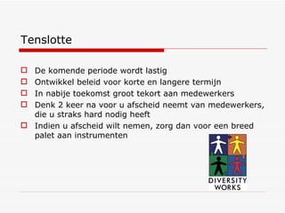 Tenslotte De komende periode wordt lastig Ontwikkel beleid voor korte en langere termijn In nabije toekomst groot tekort aan medewerkers Denk 2 keer na voor u afscheid neemt van medewerkers, die u straks hard nodig heeft Indien u afscheid wilt nemen, zorg dan voor een breed palet aan instrumenten 