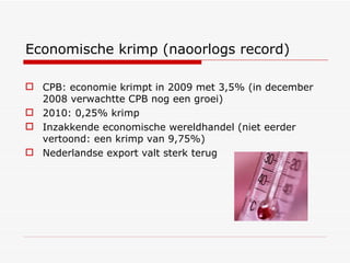 Economische krimp (naoorlogs record) CPB: economie krimpt in 2009 met 3,5% (in december 2008 verwachtte CPB nog een groei) 2010: 0,25% krimp Inzakkende economische wereldhandel (niet eerder vertoond: een krimp van 9,75%) Nederlandse export valt sterk terug  