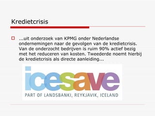 Kredietcrisis ...uit onderzoek van KPMG onder Nederlandse ondernemingen naar de gevolgen van de kredietcrisis. Van de onderzocht bedrijven is ruim 90% actief bezig met het reduceren van kosten. Tweederde noemt hierbij de kredietcrisis als directe aanleiding... 