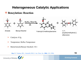 Heterogeneous Catalytic Applications Benzylation: Reaction Anisole Benzyl Alcohol 1-benzyl-2-methoxybenzene 1,1'-[ oxybis ( methylene ) ] dibenzene   Catalysts: 0.5g Temperature: Reflux Temperature Ratio(Anisole/Benzyl Alcohol): 10:1 Rao, Y .; Trudeau, M.L.; Antonelli, D.M.  J. Am. Chem. Soc .  2006 ,  128 , 13996.  