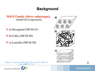Background M41S Family  (t hree subgroups ) :  (Mobil Oil Corporation) a)  Hexagonal (MCM-41) b)  Cubic (MCM-48) c)  Lamellar (MCM-50)   Kresge, C.T.; Leonowicz, M.E.; Roth, W.J.; Vartuli, J.C.; Beck, J.S.  Nature   1992 ,  359 , 710   