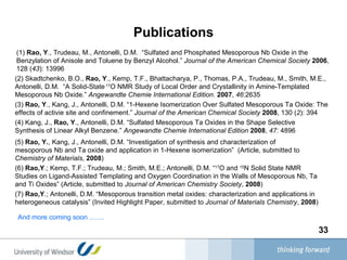 Publications (1)  Rao, Y ., Trudeau, M., Antonelli, D.M.  “Sulfated and Phosphated Mesoporous Nb Oxide in the Benzylation of Anisole and Toluene by Benzyl Alcohol.”  Journal of the American Chemical Society   2006 , 128 ( 43 ): 13996   (2) Skadtchenko, B.O.,  Rao, Y ., Kemp, T.F., Bhattacharya, P., Thomas, P.A., Trudeau, M., Smith, M.E., Antonelli, D.M.  “A Solid-State  17 O NMR Study of Local Order and Crystallinity in Amine-Templated Mesoporous Nb Oxide.”  Angewandte Chemie International Edition .  2007 ,  46 :2635   (3)  Rao, Y ., Kang, J., Antonelli, D.M. “1-Hexene Isomerization Over Sulfated Mesoporous Ta Oxide: The effects of activie site and confinement.”  Journal of the American Chemical Society   2008 , 130 ( 2 ): 394   (4) Kang, J.,  Rao, Y ., Antonelli, D.M. “Sulfated Mesoporous Ta Oxides in the Shape Selective Synthesis of Linear Alkyl Benzene.”  Angewandte Chemie International Edition   2008 ,  47 : 4896   (5)  Rao, Y. , Kang, J., Antonelli, D.M. “Investigation of synthesis and characterization of mesoporous Nb and Ta oxide and application in 1-Hexene isomerization”  (Article, submitted to  Chemistry of Materials ,  2008 )  (6)  Rao,Y .; Kemp, T.F.; Trudeau, M.; Smith, M.E.; Antonelli, D.M. “ 17 O and  15 N Solid State NMR Studies on Ligand-Assisted Templating and Oxygen Coordination in the Walls of Mesoporous Nb, Ta and Ti Oxides” (Article, submitted to  Journal of American Chemistry Society ,  2008 )  (7)  Rao,Y .; Antonelli, D.M. “Mesoporous transition metal oxides: characterization and applications in heterogeneous catalysis” (Invited Highlight Paper, submitted to  Journal of Materials Chemistry ,  2008 )   And more coming soon ..…..   
