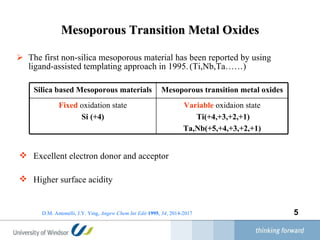 Mesoporous Transition Metal Oxides The first non-silica mesoporous material has been reported by using ligand-assisted templating approach in 1995.   (Ti,Nb,Ta……) D.M. Antonelli, J.Y. Ying,   Angew Chem Int Edit  1995 ,  34 , 2014-2017 Excellent electron donor and acceptor  Higher surface acidity Variable  oxidaion state Ti(+4,+3,+2,+1)  Ta,Nb(+5,+4,+3,+2,+1) Fixed  oxidation state Si (+4) Mesoporous transition metal oxides Silica based Mesoporous materials 