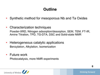 Outline Synthetic method for mesoporous Nb and Ta Oxides Characterization techniques  Powder-XRD, Nitrogen adsorption/desorption, SEM, TEM, FT-IR, Amine Titration, TPD, TG-DTA, DSC and Solid-state NMR  Heterogeneous catalytic applications Benzylation, Alkylation, Isomerization  Future work Photocatalysis, more NMR experiments 
