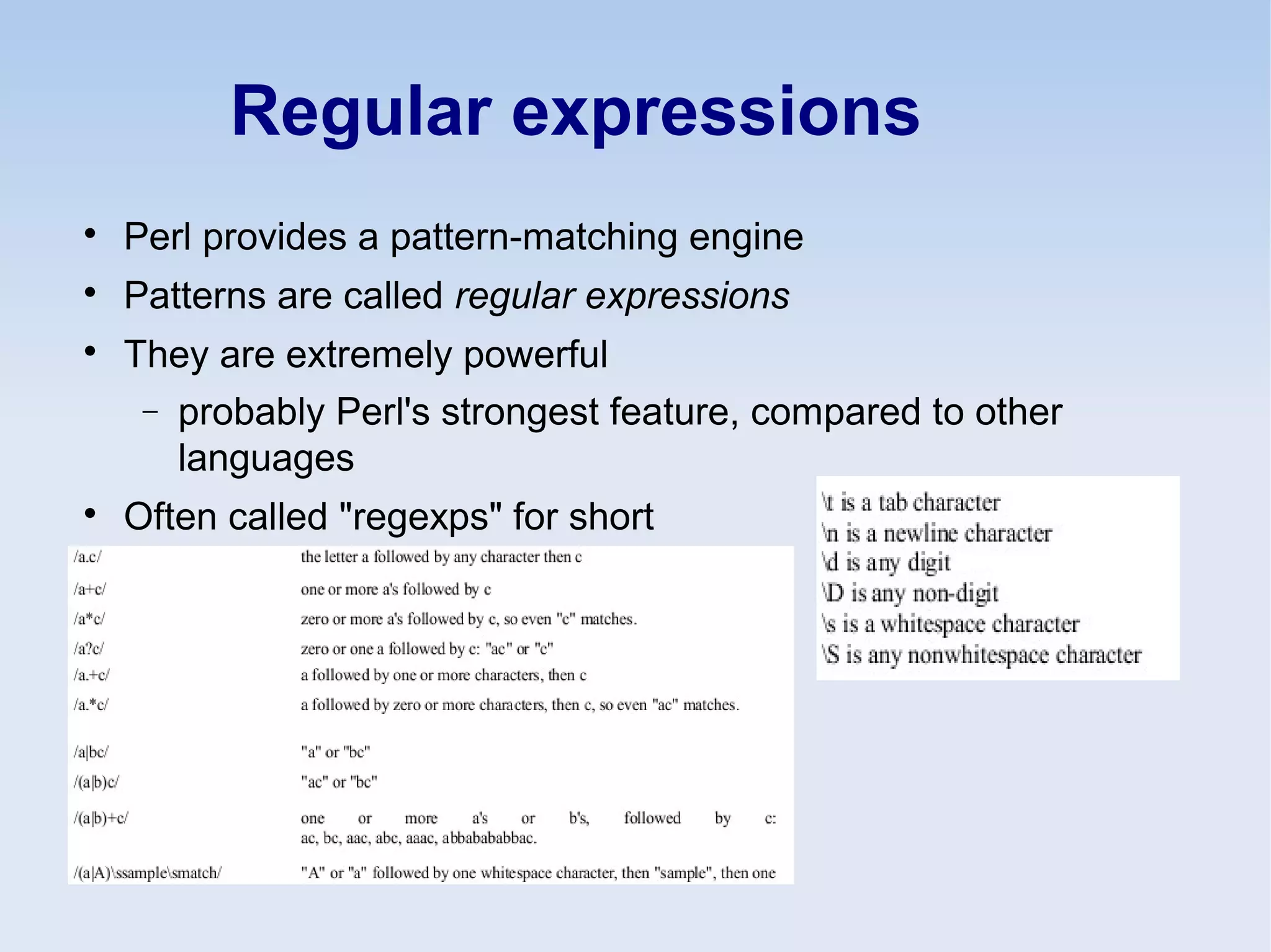 Regular expressions

Perl provides a pattern-matching engine

Patterns are called regular expressions

They are extremely powerful
− probably Perl's strongest feature, compared to other
languages

Often called "regexps" for short
 