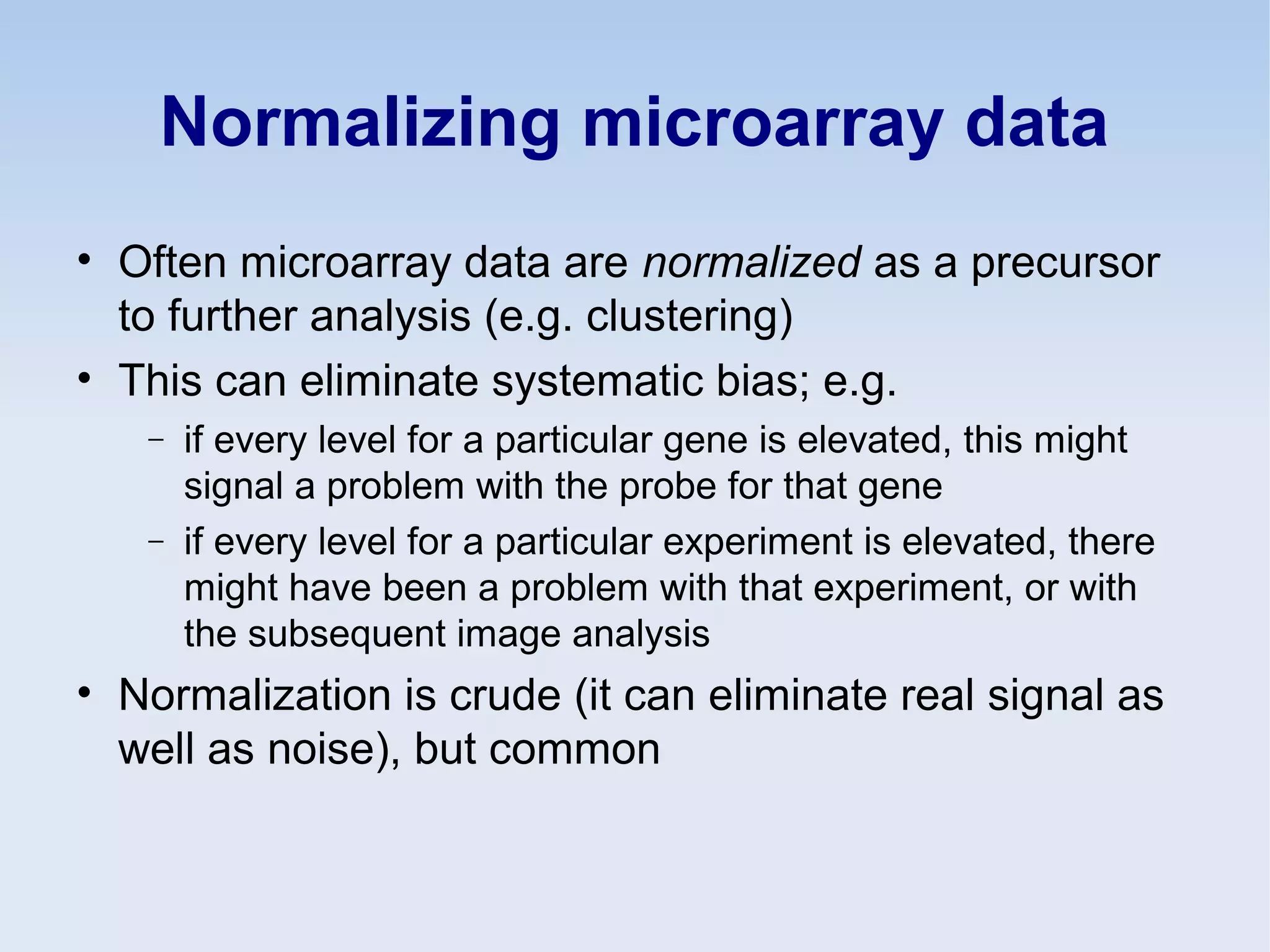Normalizing microarray data
• Often microarray data are normalized as a precursor
to further analysis (e.g. clustering)
• This can eliminate systematic bias; e.g.
− if every level for a particular gene is elevated, this might
signal a problem with the probe for that gene
− if every level for a particular experiment is elevated, there
might have been a problem with that experiment, or with
the subsequent image analysis
• Normalization is crude (it can eliminate real signal as
well as noise), but common
 