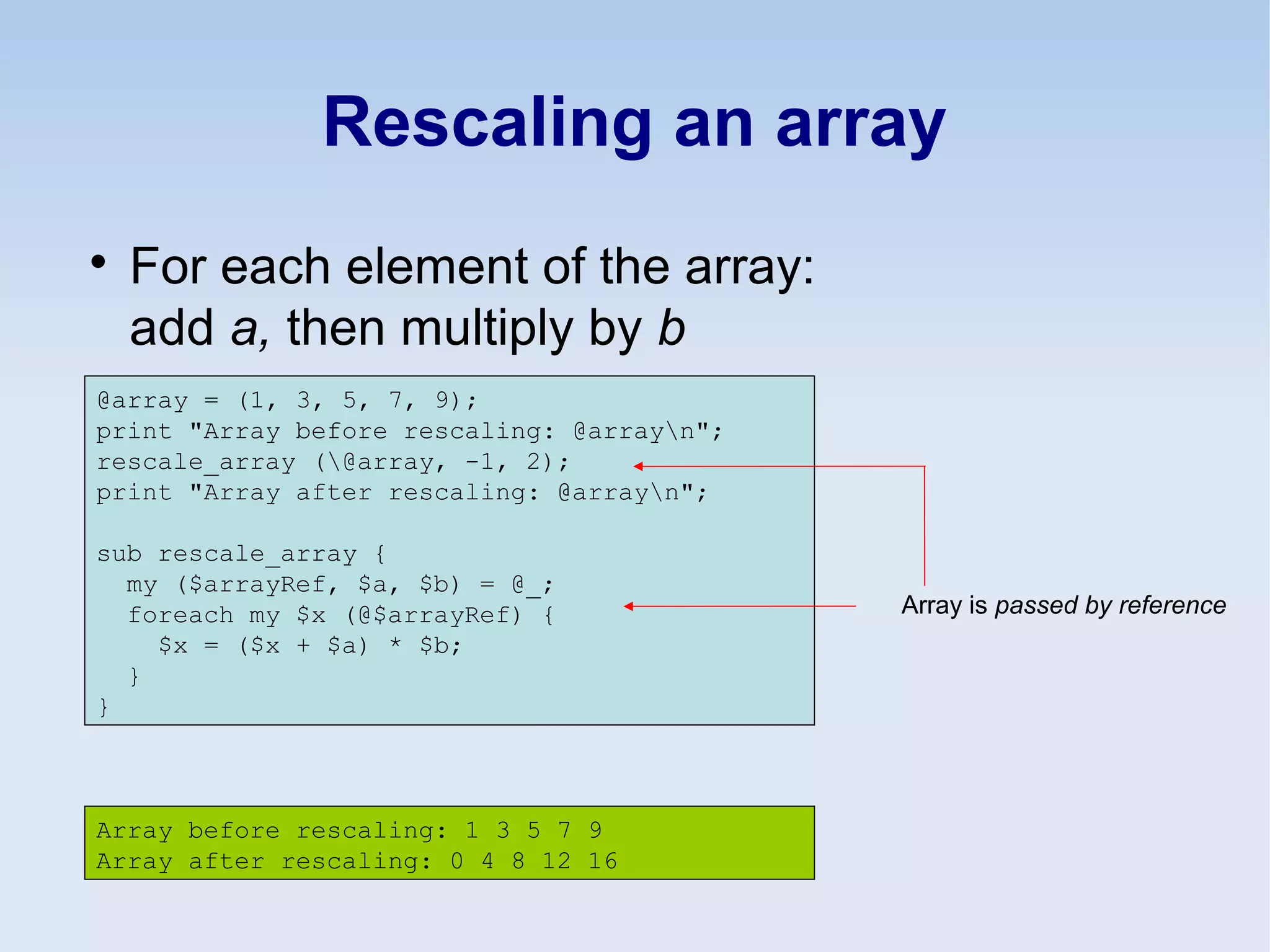Rescaling an array

For each element of the array:
add a, then multiply by b
@array = (1, 3, 5, 7, 9);
print "Array before rescaling: @arrayn";
rescale_array (@array, -1, 2);
print "Array after rescaling: @arrayn";
sub rescale_array {
my ($arrayRef, $a, $b) = @_;
foreach my $x (@$arrayRef) {
$x = ($x + $a) * $b;
}
}
Array before rescaling: 1 3 5 7 9
Array after rescaling: 0 4 8 12 16
Array is passed by reference
 