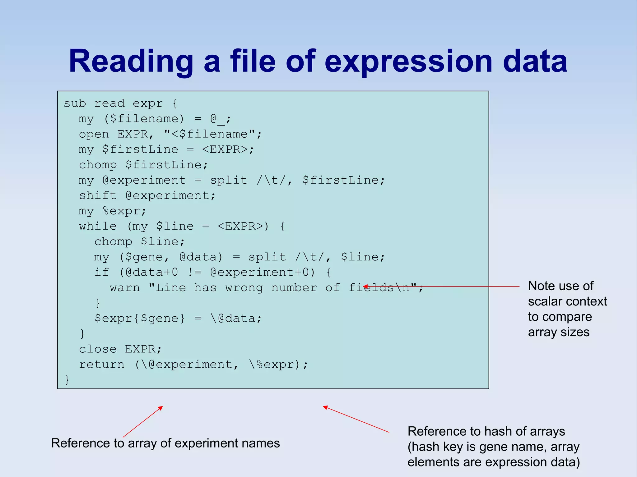 Reading a file of expression data
sub read_expr {
my ($filename) = @_;
open EXPR, "<$filename";
my $firstLine = <EXPR>;
chomp $firstLine;
my @experiment = split /t/, $firstLine;
shift @experiment;
my %expr;
while (my $line = <EXPR>) {
chomp $line;
my ($gene, @data) = split /t/, $line;
if (@data+0 != @experiment+0) {
warn "Line has wrong number of fieldsn";
}
$expr{$gene} = @data;
}
close EXPR;
return (@experiment, %expr);
}
Note use of
scalar context
to compare
array sizes
Reference to array of experiment names
Reference to hash of arrays
(hash key is gene name, array
elements are expression data)
 