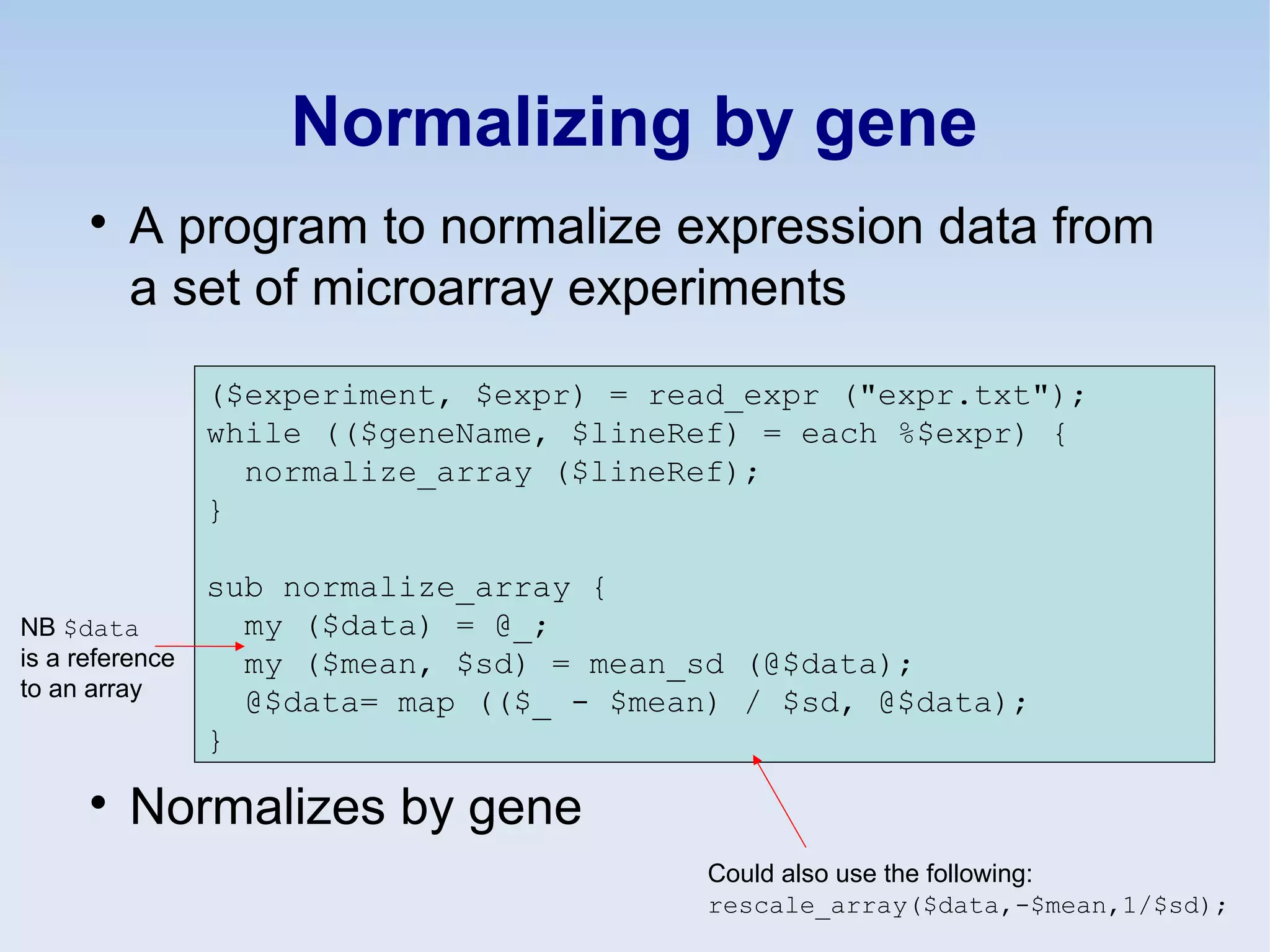 Normalizing by gene

A program to normalize expression data from
a set of microarray experiments

Normalizes by gene
($experiment, $expr) = read_expr ("expr.txt");
while (($geneName, $lineRef) = each %$expr) {
normalize_array ($lineRef);
}
sub normalize_array {
my ($data) = @_;
my ($mean, $sd) = mean_sd (@$data);
@$data= map (($_ - $mean) / $sd, @$data);
}
NB $data
is a reference
to an array
Could also use the following:
rescale_array($data,-$mean,1/$sd);
 