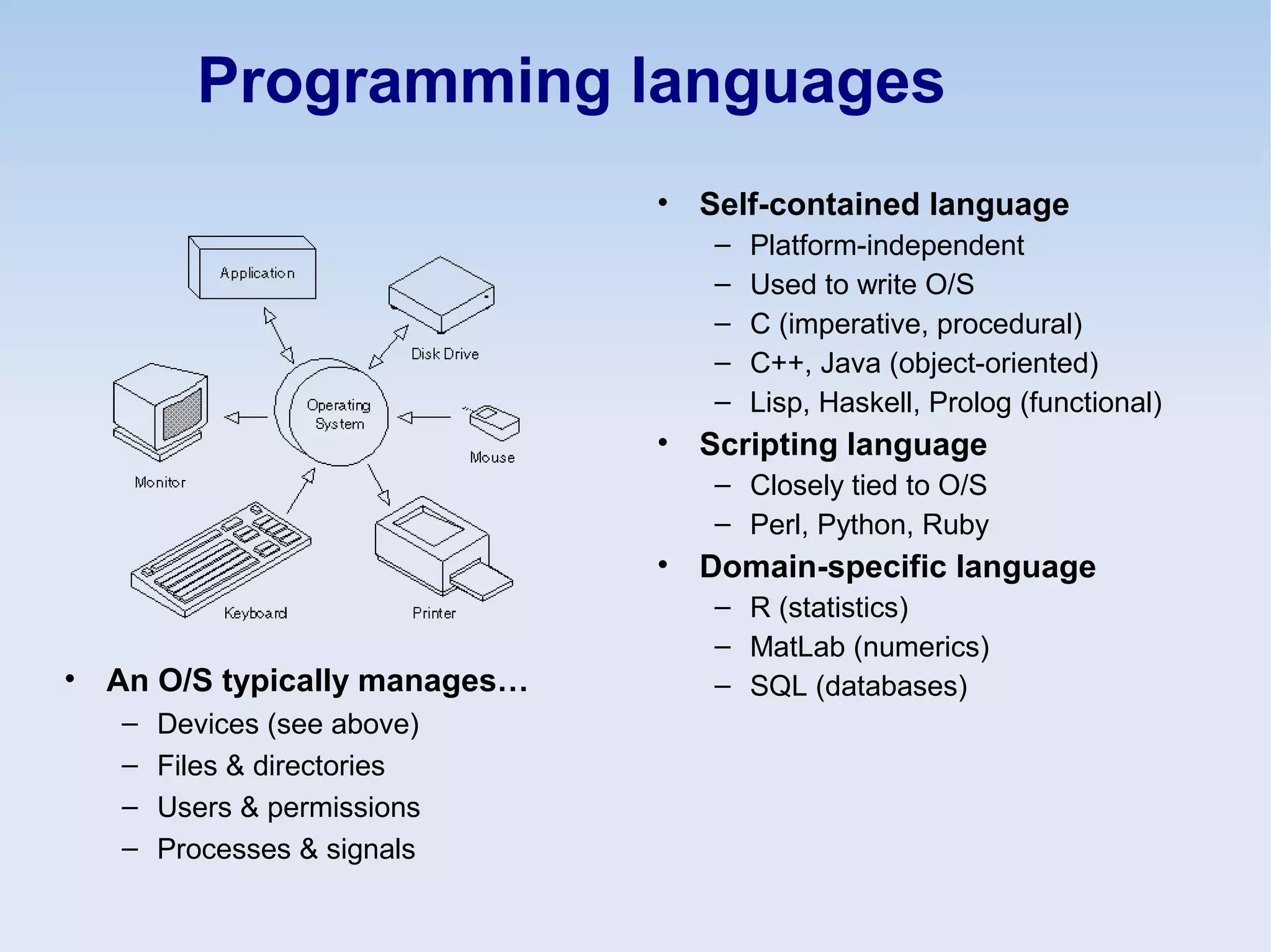 Programming languages
• Self-contained language
– Platform-independent
– Used to write O/S
– C (imperative, procedural)
– C++, Java (object-oriented)
– Lisp, Haskell, Prolog (functional)
• Scripting language
– Closely tied to O/S
– Perl, Python, Ruby
• Domain-specific language
– R (statistics)
– MatLab (numerics)
– SQL (databases)• An O/S typically manages…
– Devices (see above)
– Files & directories
– Users & permissions
– Processes & signals
 