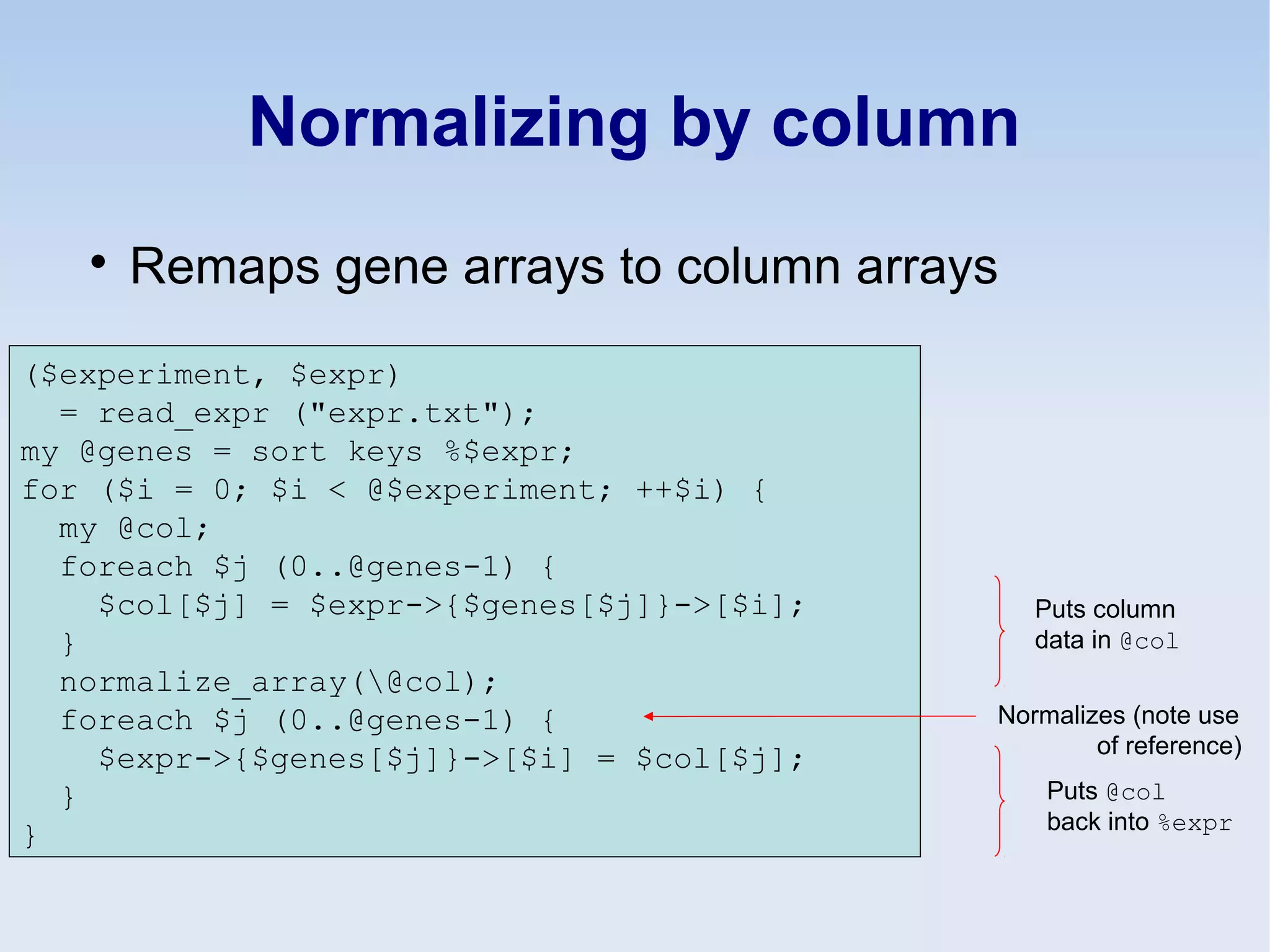 Normalizing by column

Remaps gene arrays to column arrays
($experiment, $expr)
= read_expr ("expr.txt");
my @genes = sort keys %$expr;
for ($i = 0; $i < @$experiment; ++$i) {
my @col;
foreach $j (0..@genes-1) {
$col[$j] = $expr->{$genes[$j]}->[$i];
}
normalize_array(@col);
foreach $j (0..@genes-1) {
$expr->{$genes[$j]}->[$i] = $col[$j];
}
}
Puts column
data in @col
Puts @col
back into %expr
Normalizes (note use
of reference)
 