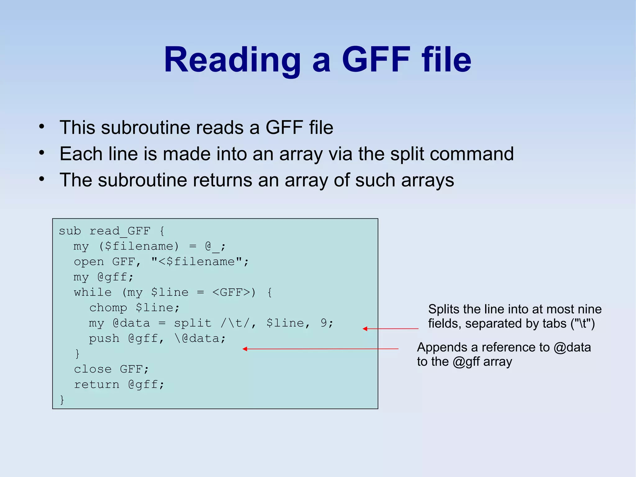 Reading a GFF file
• This subroutine reads a GFF file
• Each line is made into an array via the split command
• The subroutine returns an array of such arrays
sub read_GFF {
my ($filename) = @_;
open GFF, "<$filename";
my @gff;
while (my $line = <GFF>) {
chomp $line;
my @data = split /t/, $line, 9;
push @gff, @data;
}
close GFF;
return @gff;
}
Splits the line into at most nine
fields, separated by tabs ("t")
Appends a reference to @data
to the @gff array
 