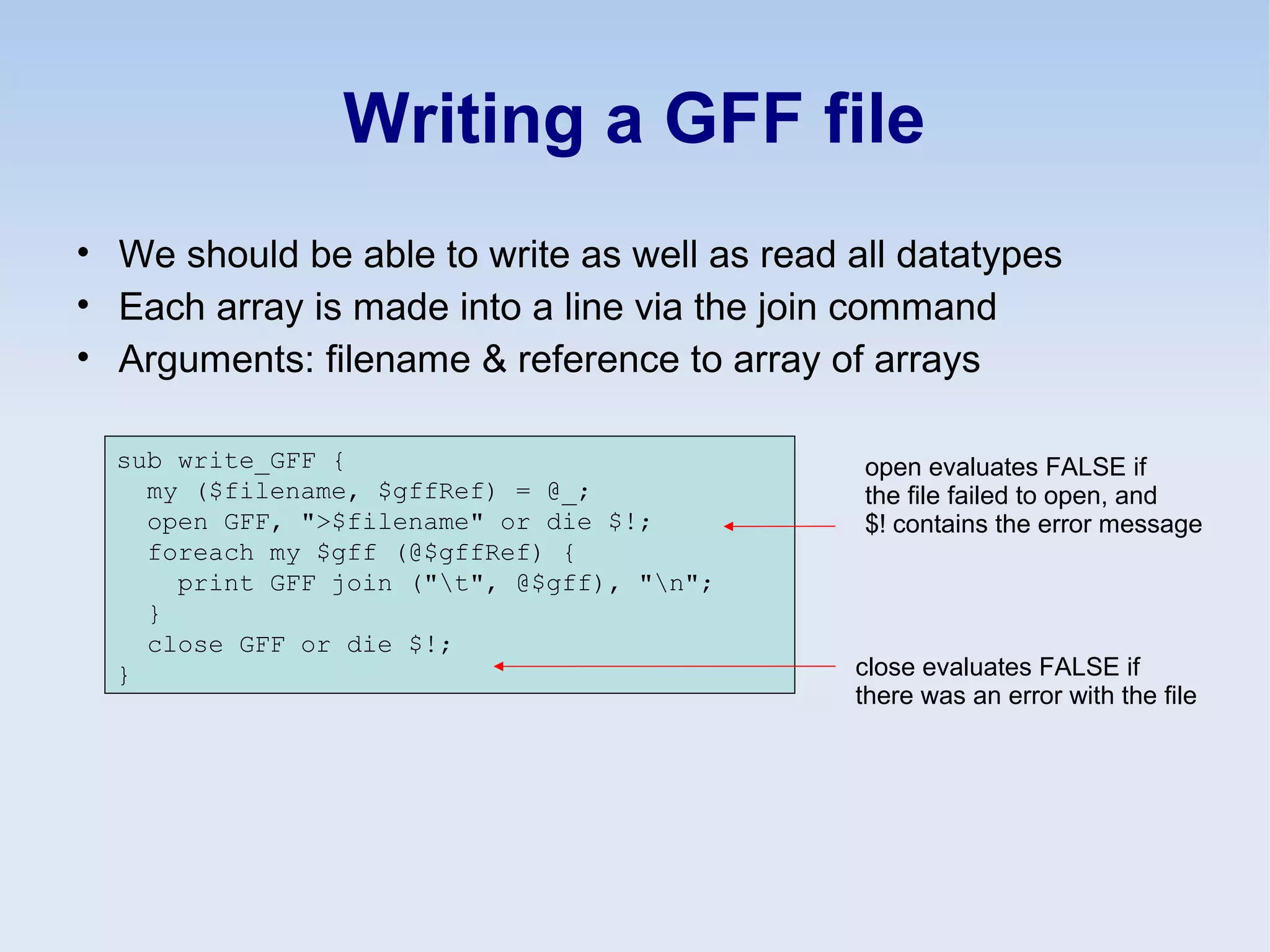 Writing a GFF file
• We should be able to write as well as read all datatypes
• Each array is made into a line via the join command
• Arguments: filename & reference to array of arrays
sub write_GFF {
my ($filename, $gffRef) = @_;
open GFF, ">$filename" or die $!;
foreach my $gff (@$gffRef) {
print GFF join ("t", @$gff), "n";
}
close GFF or die $!;
}
open evaluates FALSE if
the file failed to open, and
$! contains the error message
close evaluates FALSE if
there was an error with the file
 