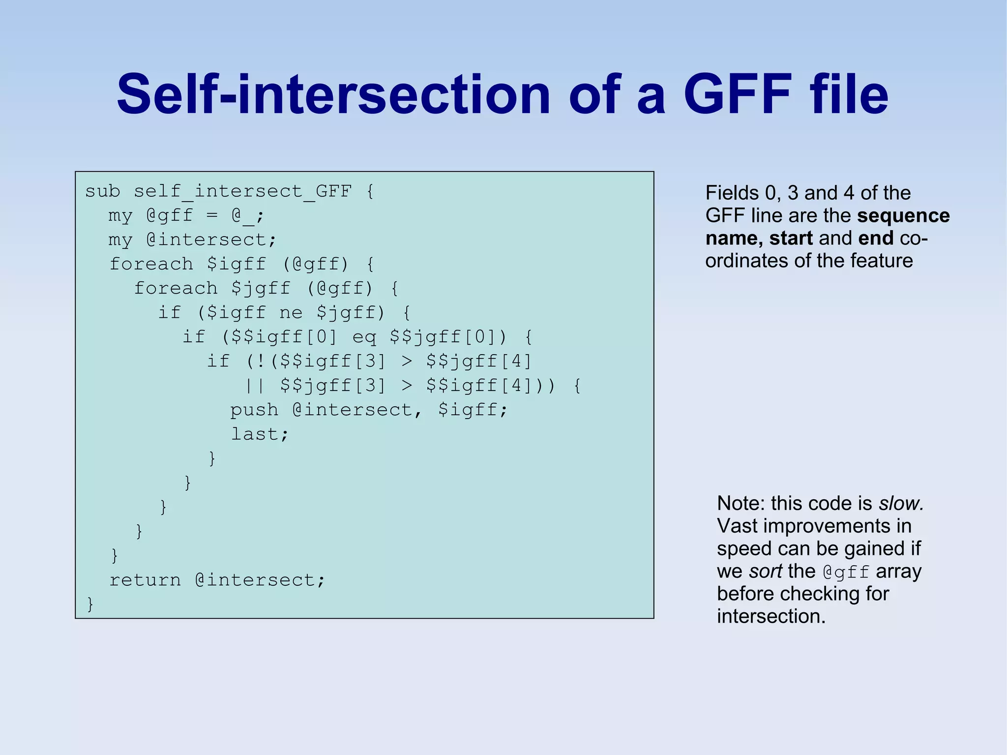 Self-intersection of a GFF file
sub self_intersect_GFF {
my @gff = @_;
my @intersect;
foreach $igff (@gff) {
foreach $jgff (@gff) {
if ($igff ne $jgff) {
if ($$igff[0] eq $$jgff[0]) {
if (!($$igff[3] > $$jgff[4]
|| $$jgff[3] > $$igff[4])) {
push @intersect, $igff;
last;
}
}
}
}
}
return @intersect;
}
Note: this code is slow.
Vast improvements in
speed can be gained if
we sort the @gff array
before checking for
intersection.
Fields 0, 3 and 4 of the
GFF line are the sequence
name, start and end co-
ordinates of the feature
 