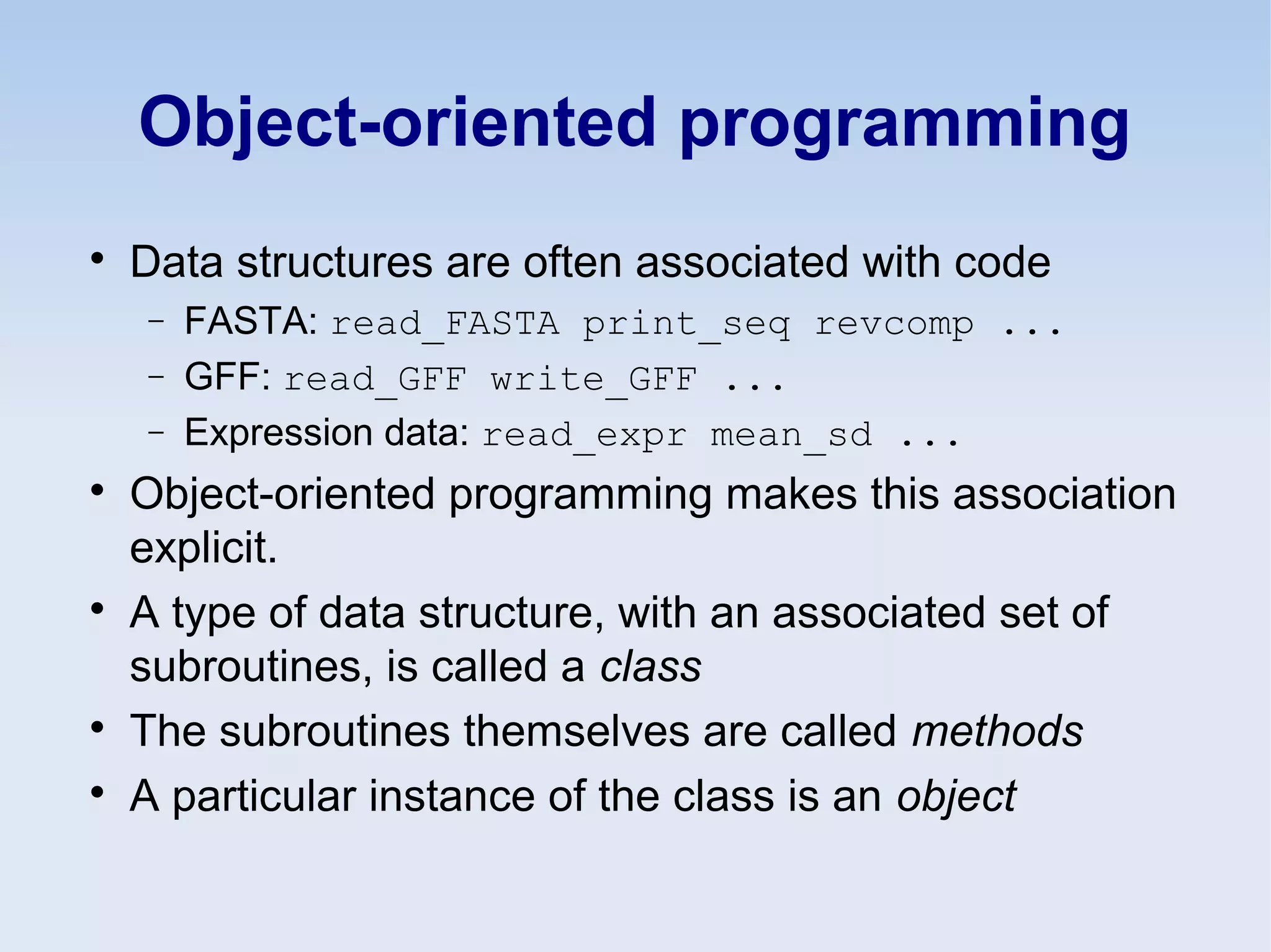 Object-oriented programming

Data structures are often associated with code
− FASTA: read_FASTA print_seq revcomp ...
− GFF: read_GFF write_GFF ...
− Expression data: read_expr mean_sd ...

Object-oriented programming makes this association
explicit.

A type of data structure, with an associated set of
subroutines, is called a class

The subroutines themselves are called methods

A particular instance of the class is an object
 