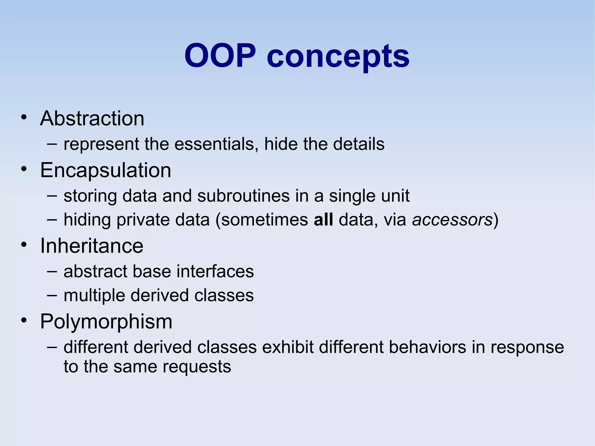 OOP concepts
• Abstraction
– represent the essentials, hide the details
• Encapsulation
– storing data and subroutines in a single unit
– hiding private data (sometimes all data, via accessors)
• Inheritance
– abstract base interfaces
– multiple derived classes
• Polymorphism
– different derived classes exhibit different behaviors in response
to the same requests
 