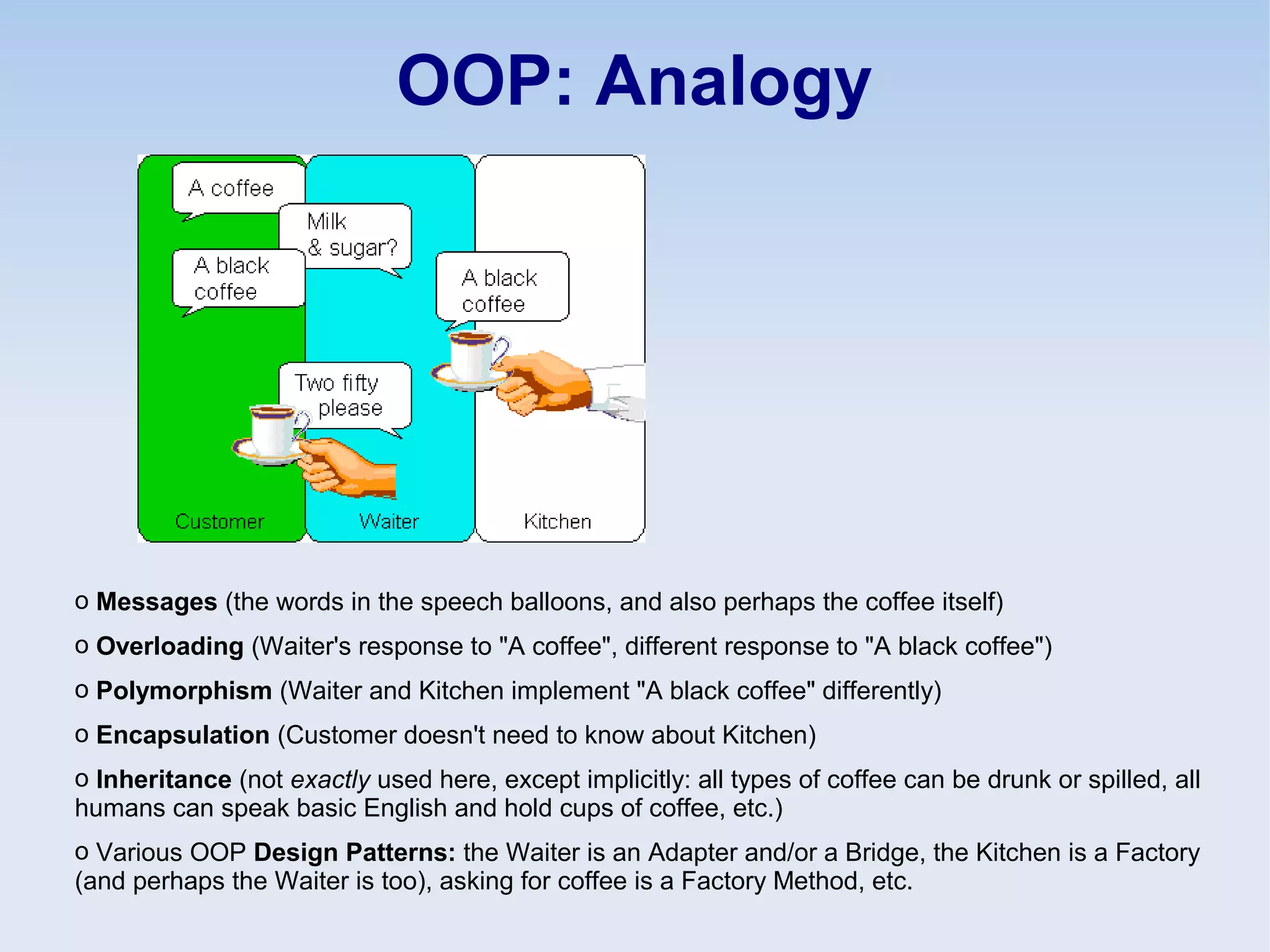OOP: Analogy
o Messages (the words in the speech balloons, and also perhaps the coffee itself)
o Overloading (Waiter's response to "A coffee", different response to "A black coffee")
o Polymorphism (Waiter and Kitchen implement "A black coffee" differently)
o Encapsulation (Customer doesn't need to know about Kitchen)
o Inheritance (not exactly used here, except implicitly: all types of coffee can be drunk or spilled, all
humans can speak basic English and hold cups of coffee, etc.)
o Various OOP Design Patterns: the Waiter is an Adapter and/or a Bridge, the Kitchen is a Factory
(and perhaps the Waiter is too), asking for coffee is a Factory Method, etc.
 