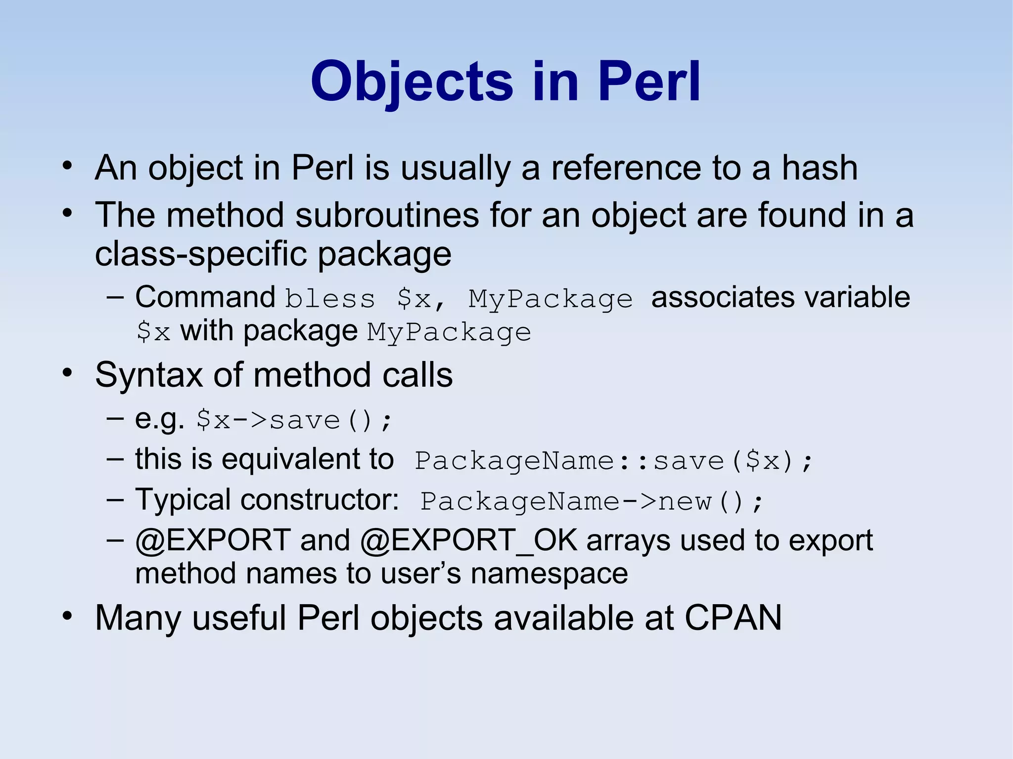 Objects in Perl
• An object in Perl is usually a reference to a hash
• The method subroutines for an object are found in a
class-specific package
– Command bless $x, MyPackage associates variable
$x with package MyPackage
• Syntax of method calls
– e.g. $x->save();
– this is equivalent to PackageName::save($x);
– Typical constructor: PackageName->new();
– @EXPORT and @EXPORT_OK arrays used to export
method names to user’s namespace
• Many useful Perl objects available at CPAN
 
