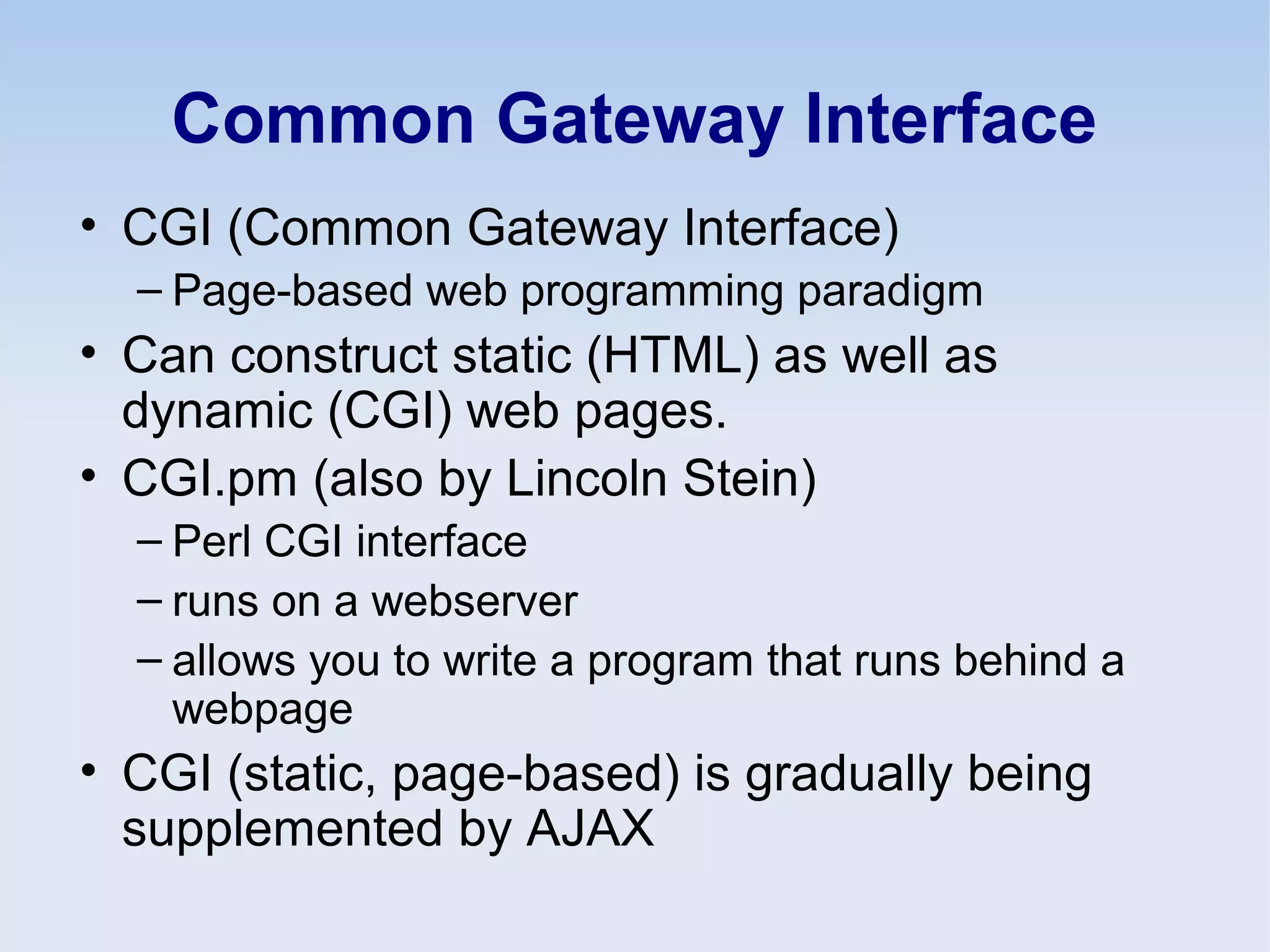 Common Gateway Interface
• CGI (Common Gateway Interface)
– Page-based web programming paradigm
• Can construct static (HTML) as well as
dynamic (CGI) web pages.
• CGI.pm (also by Lincoln Stein)
– Perl CGI interface
– runs on a webserver
– allows you to write a program that runs behind a
webpage
• CGI (static, page-based) is gradually being
supplemented by AJAX
 