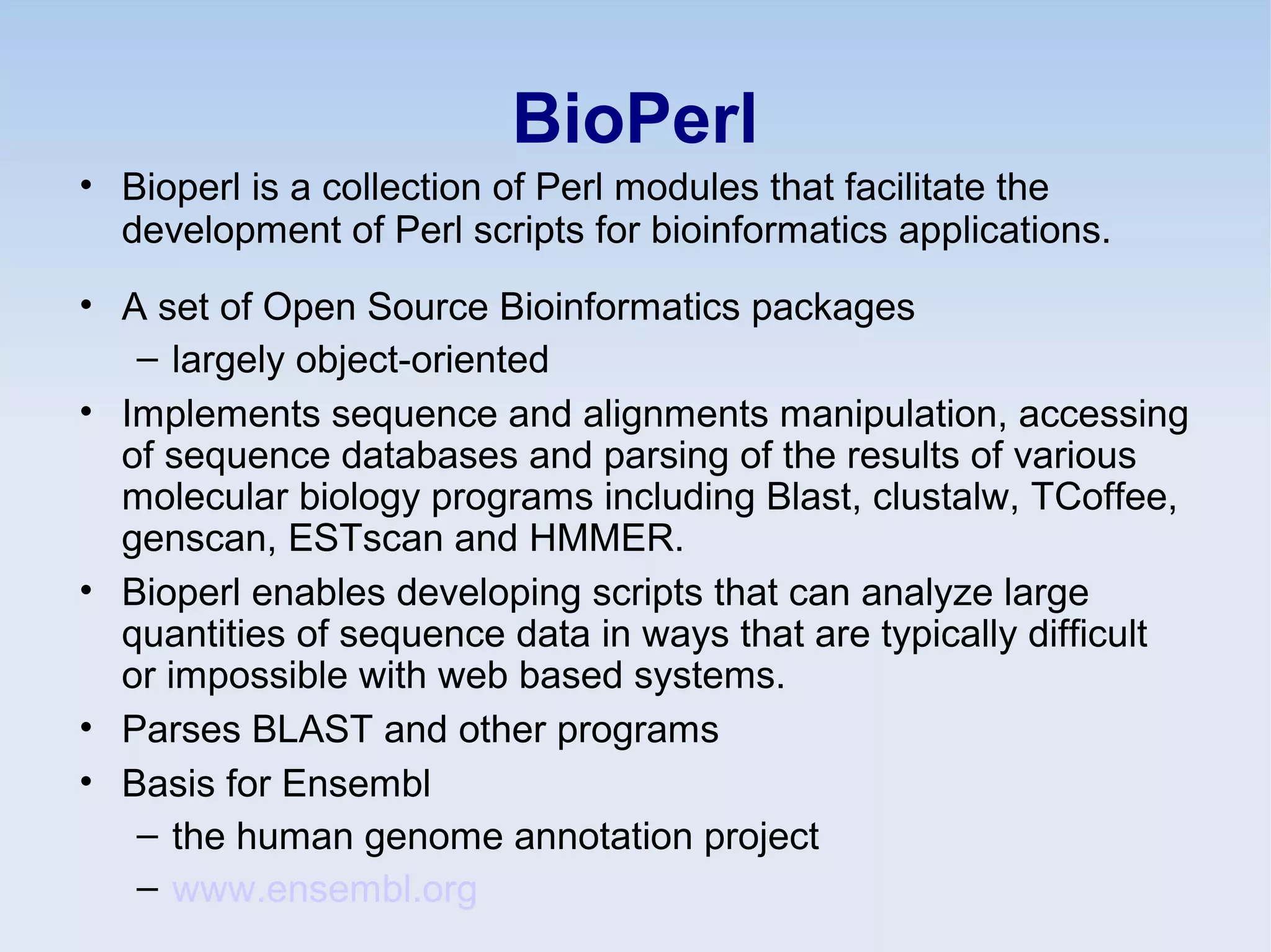 BioPerl
• Bioperl is a collection of Perl modules that facilitate the
development of Perl scripts for bioinformatics applications.
• A set of Open Source Bioinformatics packages
– largely object-oriented
• Implements sequence and alignments manipulation, accessing
of sequence databases and parsing of the results of various
molecular biology programs including Blast, clustalw, TCoffee,
genscan, ESTscan and HMMER.
• Bioperl enables developing scripts that can analyze large
quantities of sequence data in ways that are typically difficult
or impossible with web based systems.
• Parses BLAST and other programs
• Basis for Ensembl
– the human genome annotation project
– www.ensembl.org
 
