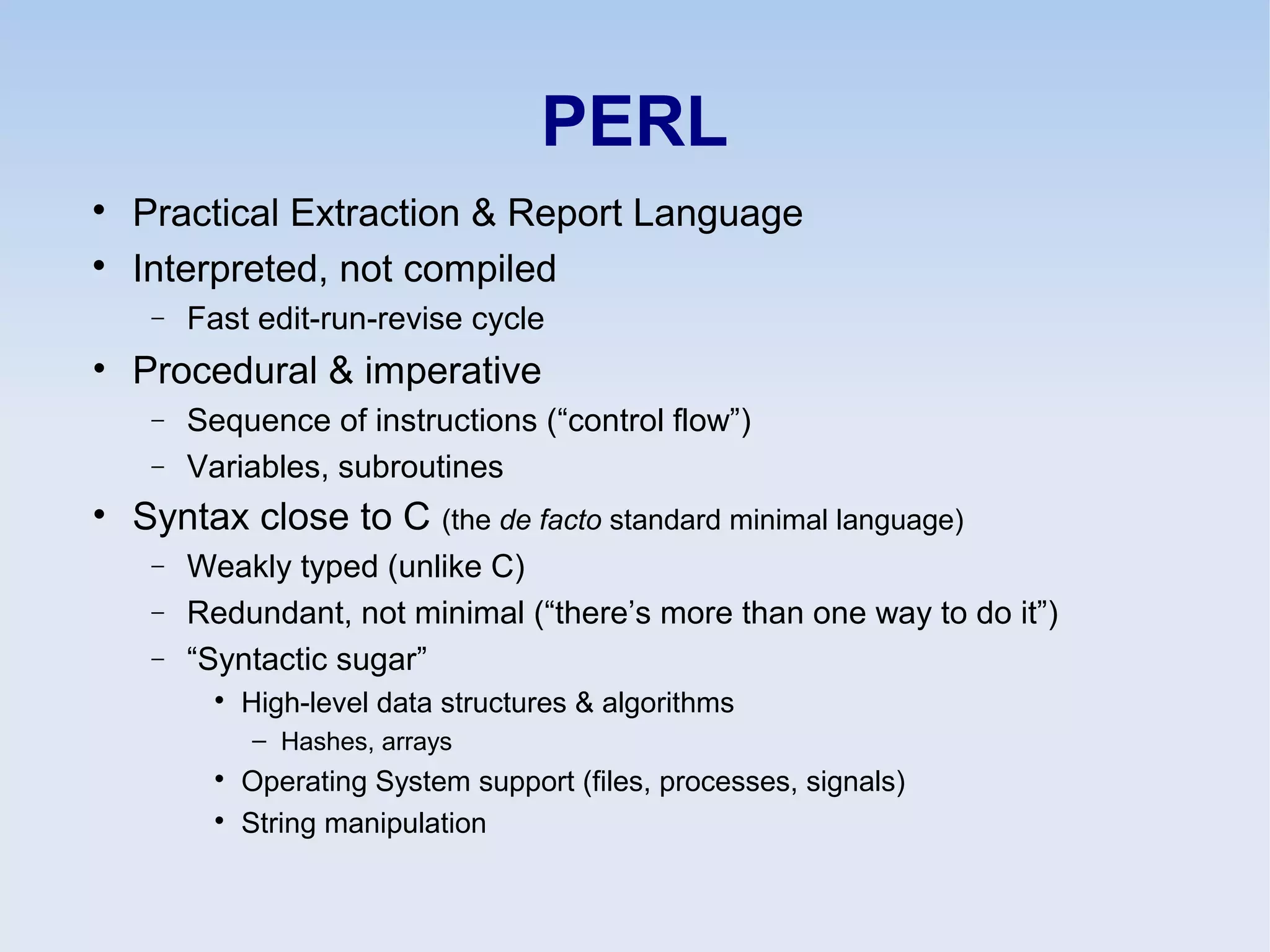 PERL

Practical Extraction & Report Language

Interpreted, not compiled
− Fast edit-run-revise cycle
• Procedural & imperative
− Sequence of instructions (“control flow”)
− Variables, subroutines
• Syntax close to C (the de facto standard minimal language)
− Weakly typed (unlike C)
− Redundant, not minimal (“there’s more than one way to do it”)
− “Syntactic sugar”

High-level data structures & algorithms
– Hashes, arrays

Operating System support (files, processes, signals)

String manipulation
 