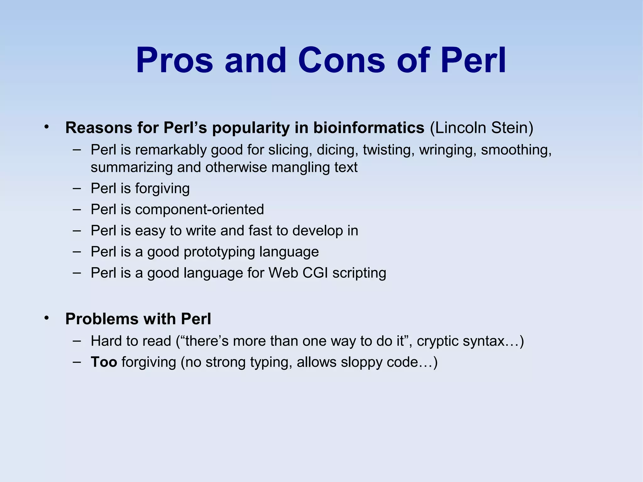 Pros and Cons of Perl
• Reasons for Perl’s popularity in bioinformatics (Lincoln Stein)
– Perl is remarkably good for slicing, dicing, twisting, wringing, smoothing,
summarizing and otherwise mangling text
– Perl is forgiving
– Perl is component-oriented
– Perl is easy to write and fast to develop in
– Perl is a good prototyping language
– Perl is a good language for Web CGI scripting
• Problems with Perl
– Hard to read (“there’s more than one way to do it”, cryptic syntax…)
– Too forgiving (no strong typing, allows sloppy code…)
 