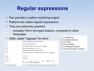 Regular expressions

Perl provides a pattern-matching engine

Patterns are called regular expressions

They are extremely powerful
− probably Perl's strongest feature, compared to other
languages

Often called "regexps" for short
 