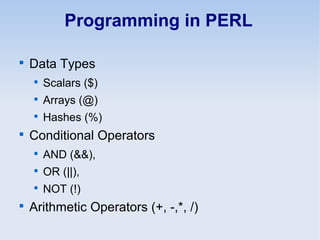 Programming in PERL

Data Types

Scalars ($)

Arrays (@)

Hashes (%)

Conditional Operators

AND (&&),

OR (||),

NOT (!)

Arithmetic Operators (+, -,*, /)
 