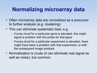 Normalizing microarray data
• Often microarray data are normalized as a precursor
to further analysis (e.g. clustering)
• This can eliminate systematic bias; e.g.
− if every level for a particular gene is elevated, this might
signal a problem with the probe for that gene
− if every level for a particular experiment is elevated, there
might have been a problem with that experiment, or with
the subsequent image analysis
• Normalization is crude (it can eliminate real signal as
well as noise), but common
 