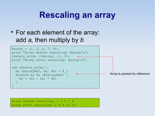 Rescaling an array

For each element of the array:
add a, then multiply by b
@array = (1, 3, 5, 7, 9);
print "Array before rescaling: @arrayn";
rescale_array (@array, -1, 2);
print "Array after rescaling: @arrayn";
sub rescale_array {
my ($arrayRef, $a, $b) = @_;
foreach my $x (@$arrayRef) {
$x = ($x + $a) * $b;
}
}
Array before rescaling: 1 3 5 7 9
Array after rescaling: 0 4 8 12 16
Array is passed by reference
 