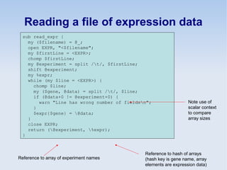Reading a file of expression data
sub read_expr {
my ($filename) = @_;
open EXPR, "<$filename";
my $firstLine = <EXPR>;
chomp $firstLine;
my @experiment = split /t/, $firstLine;
shift @experiment;
my %expr;
while (my $line = <EXPR>) {
chomp $line;
my ($gene, @data) = split /t/, $line;
if (@data+0 != @experiment+0) {
warn "Line has wrong number of fieldsn";
}
$expr{$gene} = @data;
}
close EXPR;
return (@experiment, %expr);
}
Note use of
scalar context
to compare
array sizes
Reference to array of experiment names
Reference to hash of arrays
(hash key is gene name, array
elements are expression data)
 