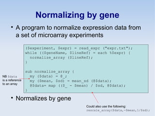 Normalizing by gene

A program to normalize expression data from
a set of microarray experiments

Normalizes by gene
($experiment, $expr) = read_expr ("expr.txt");
while (($geneName, $lineRef) = each %$expr) {
normalize_array ($lineRef);
}
sub normalize_array {
my ($data) = @_;
my ($mean, $sd) = mean_sd (@$data);
@$data= map (($_ - $mean) / $sd, @$data);
}
NB $data
is a reference
to an array
Could also use the following:
rescale_array($data,-$mean,1/$sd);
 
