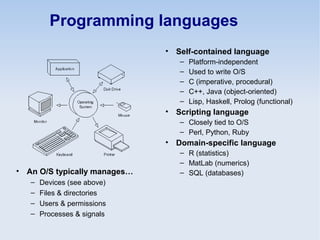 Programming languages
• Self-contained language
– Platform-independent
– Used to write O/S
– C (imperative, procedural)
– C++, Java (object-oriented)
– Lisp, Haskell, Prolog (functional)
• Scripting language
– Closely tied to O/S
– Perl, Python, Ruby
• Domain-specific language
– R (statistics)
– MatLab (numerics)
– SQL (databases)• An O/S typically manages…
– Devices (see above)
– Files & directories
– Users & permissions
– Processes & signals
 