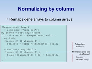 Normalizing by column

Remaps gene arrays to column arrays
($experiment, $expr)
= read_expr ("expr.txt");
my @genes = sort keys %$expr;
for ($i = 0; $i < @$experiment; ++$i) {
my @col;
foreach $j (0..@genes-1) {
$col[$j] = $expr->{$genes[$j]}->[$i];
}
normalize_array(@col);
foreach $j (0..@genes-1) {
$expr->{$genes[$j]}->[$i] = $col[$j];
}
}
Puts column
data in @col
Puts @col
back into %expr
Normalizes (note use
of reference)
 