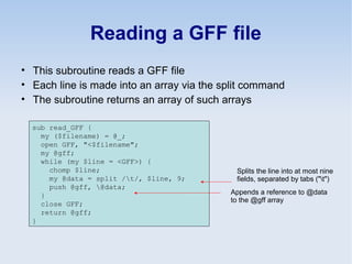 Reading a GFF file
• This subroutine reads a GFF file
• Each line is made into an array via the split command
• The subroutine returns an array of such arrays
sub read_GFF {
my ($filename) = @_;
open GFF, "<$filename";
my @gff;
while (my $line = <GFF>) {
chomp $line;
my @data = split /t/, $line, 9;
push @gff, @data;
}
close GFF;
return @gff;
}
Splits the line into at most nine
fields, separated by tabs ("t")
Appends a reference to @data
to the @gff array
 