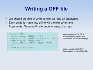 Writing a GFF file
• We should be able to write as well as read all datatypes
• Each array is made into a line via the join command
• Arguments: filename & reference to array of arrays
sub write_GFF {
my ($filename, $gffRef) = @_;
open GFF, ">$filename" or die $!;
foreach my $gff (@$gffRef) {
print GFF join ("t", @$gff), "n";
}
close GFF or die $!;
}
open evaluates FALSE if
the file failed to open, and
$! contains the error message
close evaluates FALSE if
there was an error with the file
 