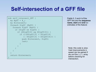 Self-intersection of a GFF file
sub self_intersect_GFF {
my @gff = @_;
my @intersect;
foreach $igff (@gff) {
foreach $jgff (@gff) {
if ($igff ne $jgff) {
if ($$igff[0] eq $$jgff[0]) {
if (!($$igff[3] > $$jgff[4]
|| $$jgff[3] > $$igff[4])) {
push @intersect, $igff;
last;
}
}
}
}
}
return @intersect;
}
Note: this code is slow.
Vast improvements in
speed can be gained if
we sort the @gff array
before checking for
intersection.
Fields 0, 3 and 4 of the
GFF line are the sequence
name, start and end co-
ordinates of the feature
 
