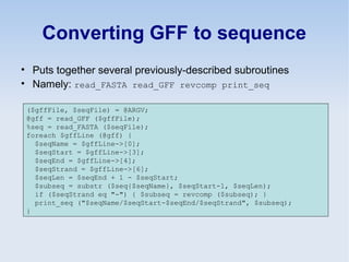 Converting GFF to sequence
• Puts together several previously-described subroutines
• Namely: read_FASTA read_GFF revcomp print_seq
($gffFile, $seqFile) = @ARGV;
@gff = read_GFF ($gffFile);
%seq = read_FASTA ($seqFile);
foreach $gffLine (@gff) {
$seqName = $gffLine->[0];
$seqStart = $gffLine->[3];
$seqEnd = $gffLine->[4];
$seqStrand = $gffLine->[6];
$seqLen = $seqEnd + 1 - $seqStart;
$subseq = substr ($seq{$seqName}, $seqStart-1, $seqLen);
if ($seqStrand eq "-") { $subseq = revcomp ($subseq); }
print_seq ("$seqName/$seqStart-$seqEnd/$seqStrand", $subseq);
}
 