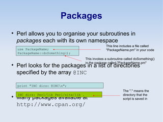 Packages

Perl allows you to organise your subroutines in
packages each with its own namespace

Perl looks for the packages in a list of directories
specified by the array @INC

Many packages available at
http://www.cpan.org/
use PackageName;
PackageName::doSomething();
This line includes a file called
"PackageName.pm" in your code
print "INC dirs: @INCn";
INC dirs: Perl/lib Perl/site/lib .
The "." means the
directory that the
script is saved in
This invokes a subroutine called doSomething()
in the package called "PackageName.pm"
 
