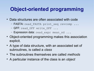Object-oriented programming

Data structures are often associated with code
− FASTA: read_FASTA print_seq revcomp ...
− GFF: read_GFF write_GFF ...
− Expression data: read_expr mean_sd ...

Object-oriented programming makes this association
explicit.

A type of data structure, with an associated set of
subroutines, is called a class

The subroutines themselves are called methods

A particular instance of the class is an object
 