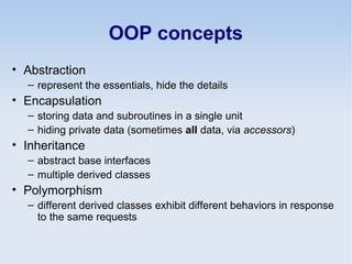 OOP concepts
• Abstraction
– represent the essentials, hide the details
• Encapsulation
– storing data and subroutines in a single unit
– hiding private data (sometimes all data, via accessors)
• Inheritance
– abstract base interfaces
– multiple derived classes
• Polymorphism
– different derived classes exhibit different behaviors in response
to the same requests
 